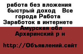 работа без вложения, быстрый доход - Все города Работа » Заработок в интернете   . Амурская обл.,Архаринский р-н